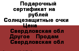 Подарочный сертификат на 500 рублей Солнцезащитные очки › Цена ­ 159 - Свердловская обл. Другое » Продам   . Свердловская обл.